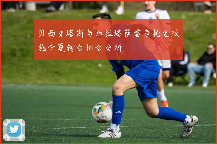 贝西克塔斯与加拉塔萨雷争抢金玟哉今夏转会机会分析