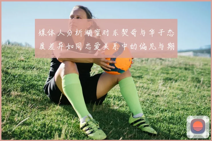 媒体人分析湖蜜对东契奇与华子态度差异如同恋爱关系中的偏见与期待