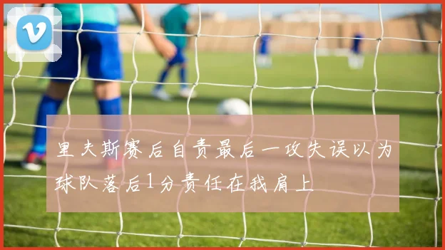 里夫斯赛后自责最后一攻失误以为球队落后1分责任在我肩上