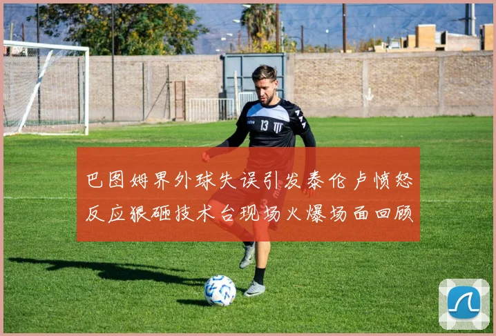 巴图姆界外球失误引发泰伦卢愤怒反应狠砸技术台现场火爆场面回顾