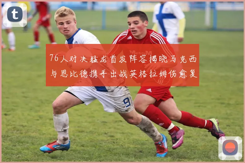 76人对决猛龙首发阵容揭晓马克西与恩比德携手出战英格拉姆伤愈复出助阵