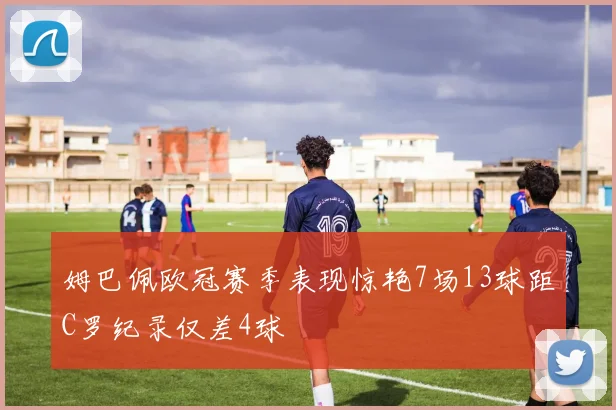 姆巴佩欧冠赛季表现惊艳7场13球距C罗纪录仅差4球