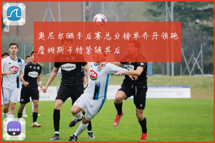 奥尼尔晒季后赛总分榜单乔丹领跑詹姆斯卡特紧随其后