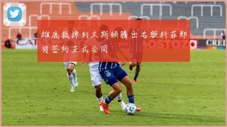 雄鹿裁掉利文斯顿腾出名额科菲即将签约正式合同