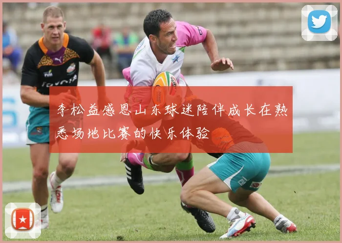 李松益感恩山东球迷陪伴成长在熟悉场地比赛的快乐体验