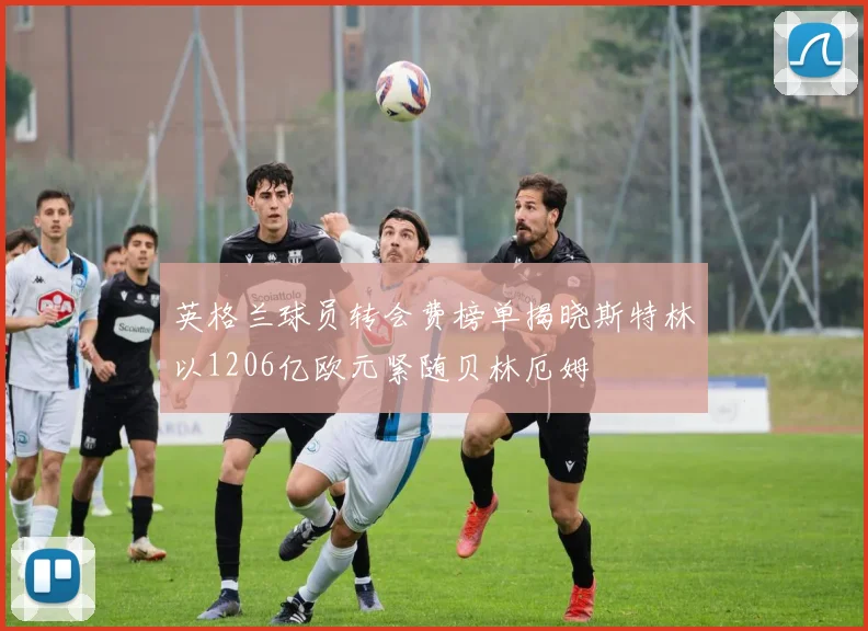 英格兰球员转会费榜单揭晓斯特林以1206亿欧元紧随贝林厄姆