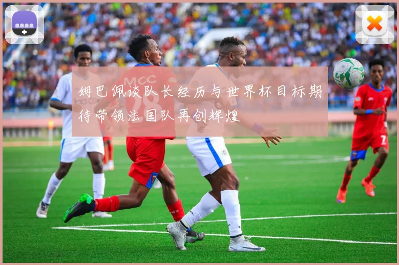 姆巴佩谈队长经历与世界杯目标期待带领法国队再创辉煌