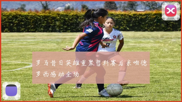 罗马昔日英雄重聚哲科赛后亲吻德罗西感动全场