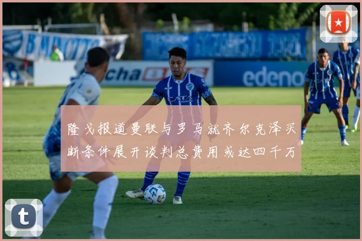 隆戈报道曼联与罗马就齐尔克泽买断条件展开谈判总费用或达四千万欧元