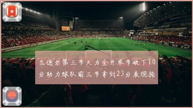 兰德尔第三节火力全开单节砍下10分助力球队前三节拿到23分表现抢眼