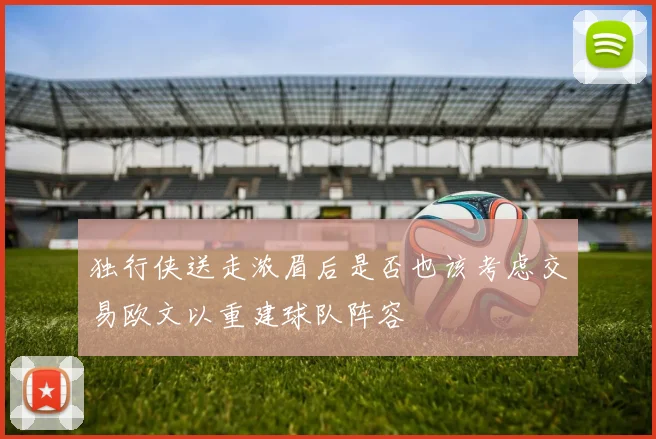 独行侠送走浓眉后是否也该考虑交易欧文以重建球队阵容