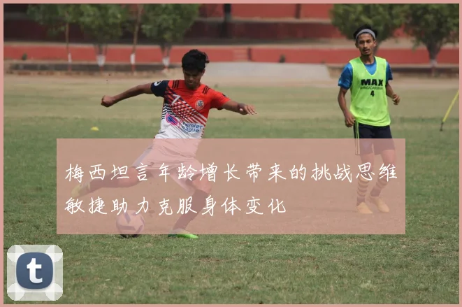 梅西坦言年龄增长带来的挑战思维敏捷助力克服身体变化