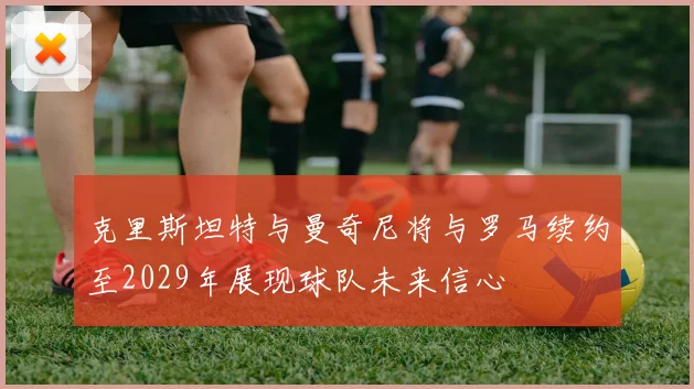 克里斯坦特与曼奇尼将与罗马续约至2029年展现球队未来信心