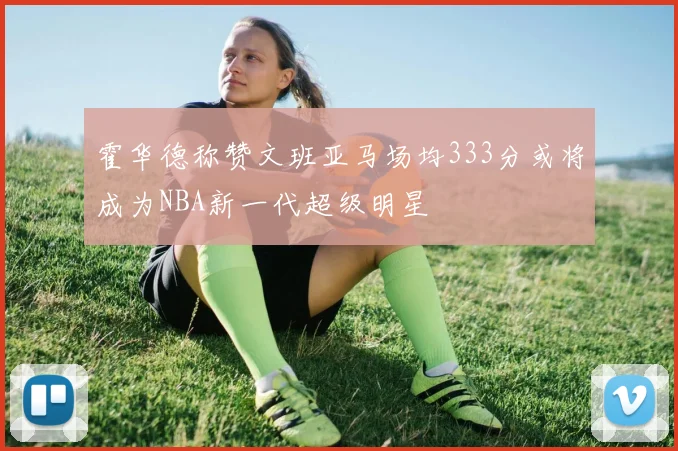 霍华德称赞文班亚马场均333分或将成为NBA新一代超级明星