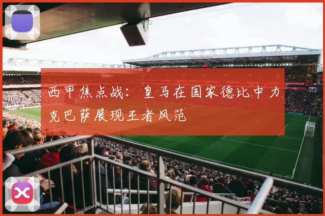 西甲焦点战：皇马在国家德比中力克巴萨展现王者风范