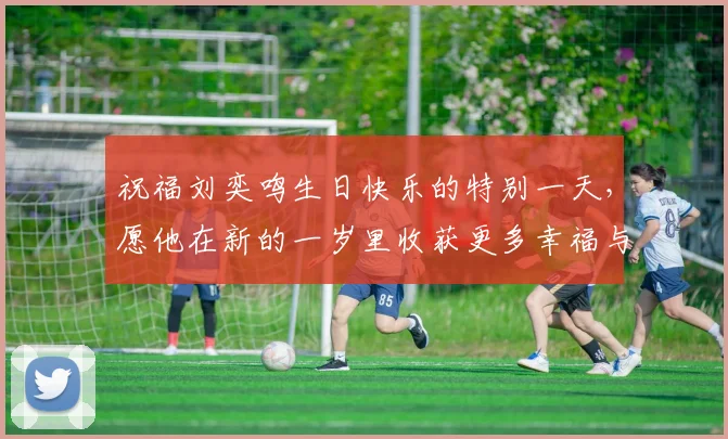 祝福刘奕鸣生日快乐的特别一天，愿他在新的一岁里收获更多幸福与成功