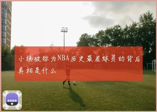 小杨被称为NBA历史最差球员的背后真相是什么