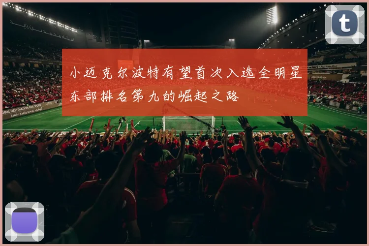 小迈克尔波特有望首次入选全明星东部排名第九的崛起之路