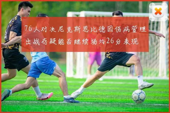 76人对决尼克斯恩比德因伤病管理出战存疑能否继续场均26分表现