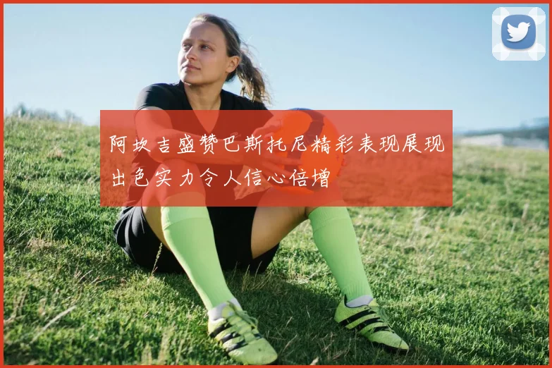 阿坎吉盛赞巴斯托尼精彩表现展现出色实力令人信心倍增