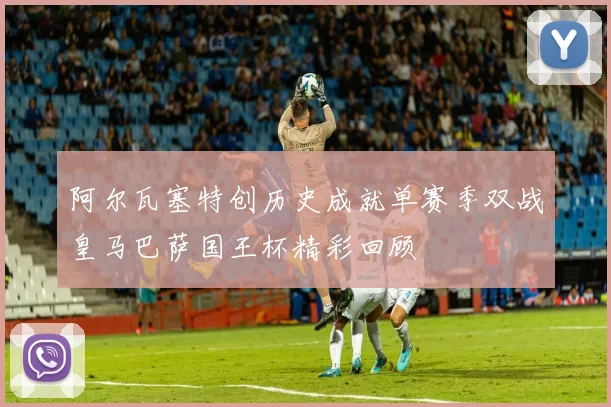 阿尔瓦塞特创历史成就单赛季双战皇马巴萨国王杯精彩回顾