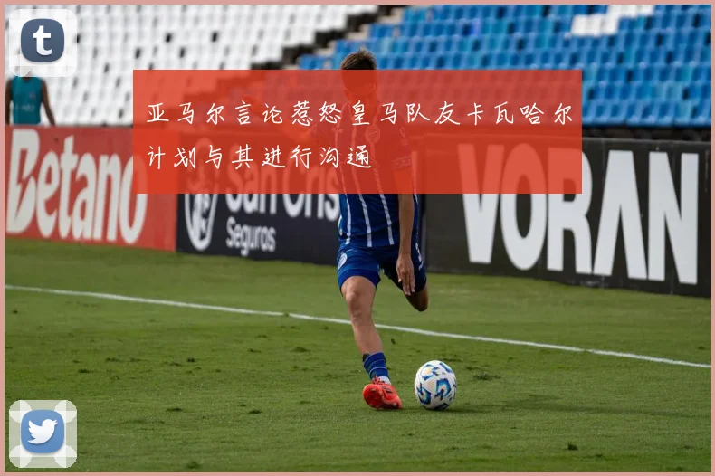 亚马尔言论惹怒皇马队友卡瓦哈尔计划与其进行沟通