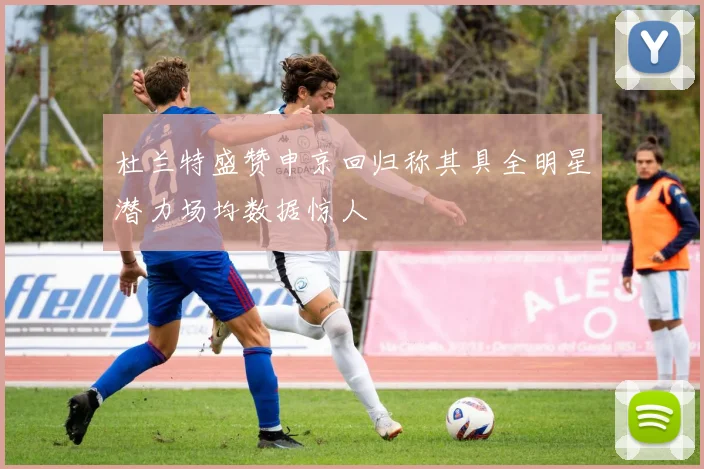 杜兰特盛赞申京回归称其具全明星潜力场均数据惊人