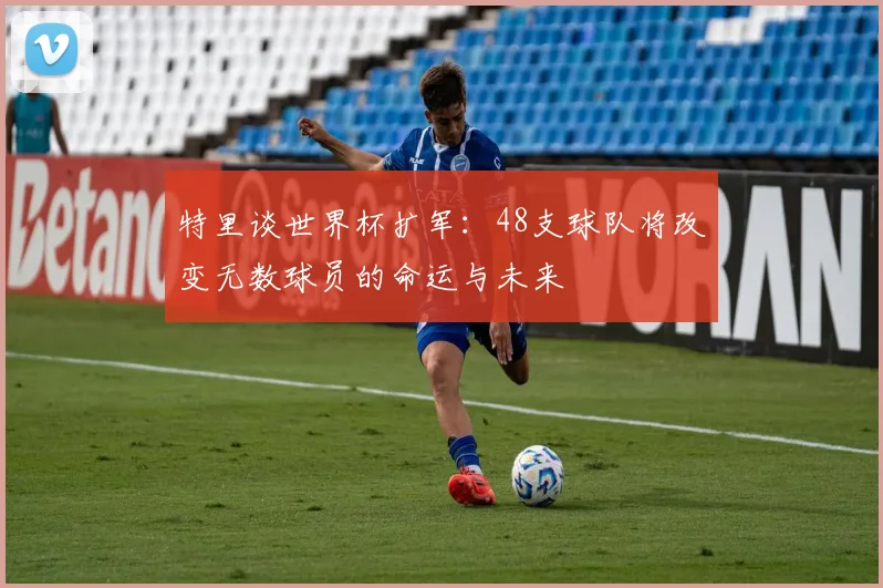 特里谈世界杯扩军：48支球队将改变无数球员的命运与未来