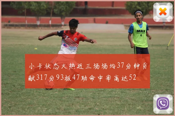 小卡状态火热近三场场均37分钟贡献317分93板47助命中率高达52