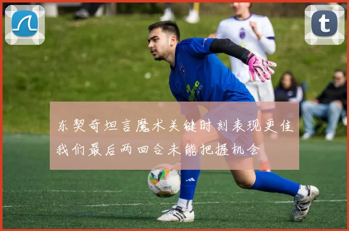 东契奇坦言魔术关键时刻表现更佳我们最后两回合未能把握机会