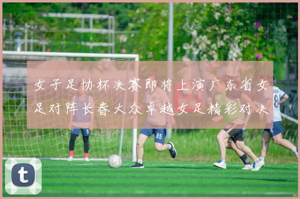 女子足协杯决赛即将上演广东省女足对阵长春大众卓越女足精彩对决在12月24日19点开启