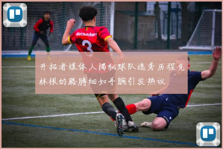 开拓者媒体人揭秘球队选秀历程克林根的胳膊细如手腕引发热议