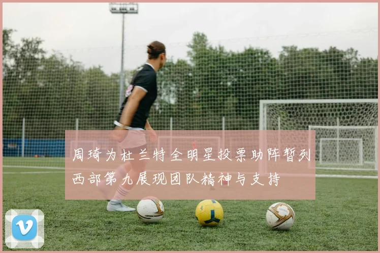 周琦为杜兰特全明星投票助阵暂列西部第九展现团队精神与支持