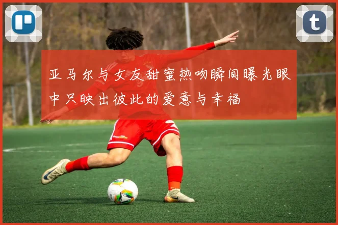 亚马尔与女友甜蜜热吻瞬间曝光眼中只映出彼此的爱意与幸福