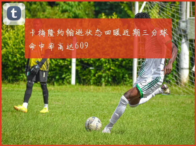 卡梅隆约翰逊状态回暖近期三分球命中率高达609