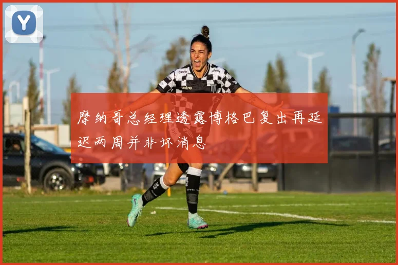 摩纳哥总经理透露博格巴复出再延迟两周并非坏消息