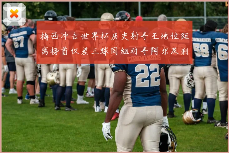 梅西冲击世界杯历史射手王地位距离榜首仅差三球同组对手阿尔及利亚奥地利约旦