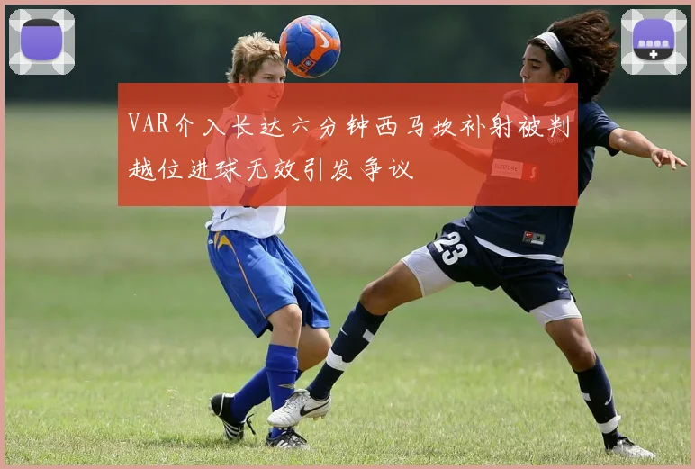 VAR介入长达六分钟西马坎补射被判越位进球无效引发争议
