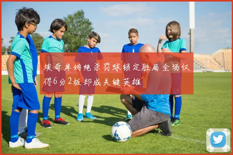 埃奇库姆绝杀罚球锁定胜局全场仅得6分2板却成关键英雄