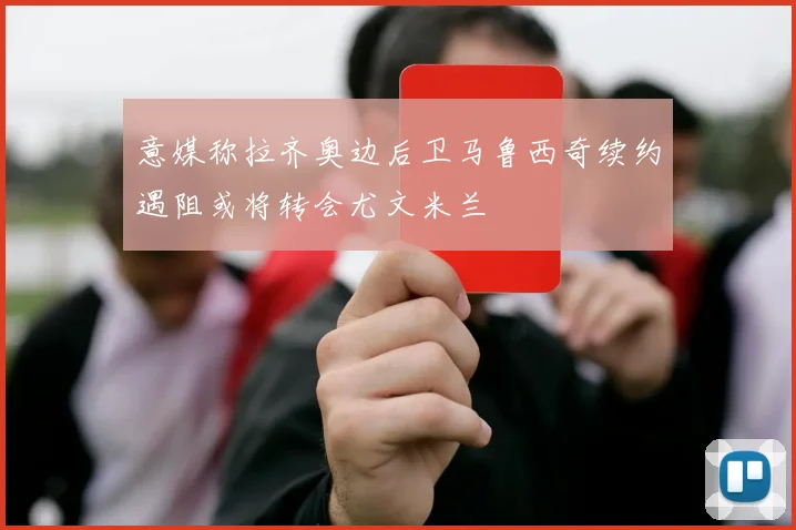 意媒称拉齐奥边后卫马鲁西奇续约遇阻或将转会尤文米兰