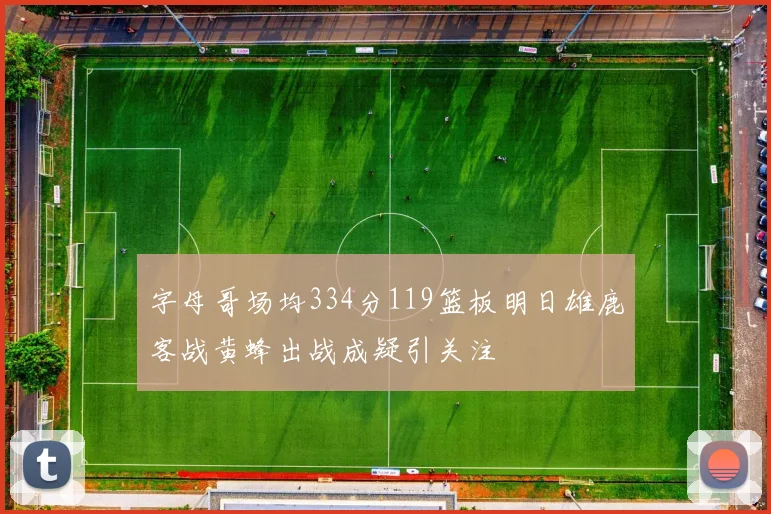 字母哥场均334分119篮板明日雄鹿客战黄蜂出战成疑引关注