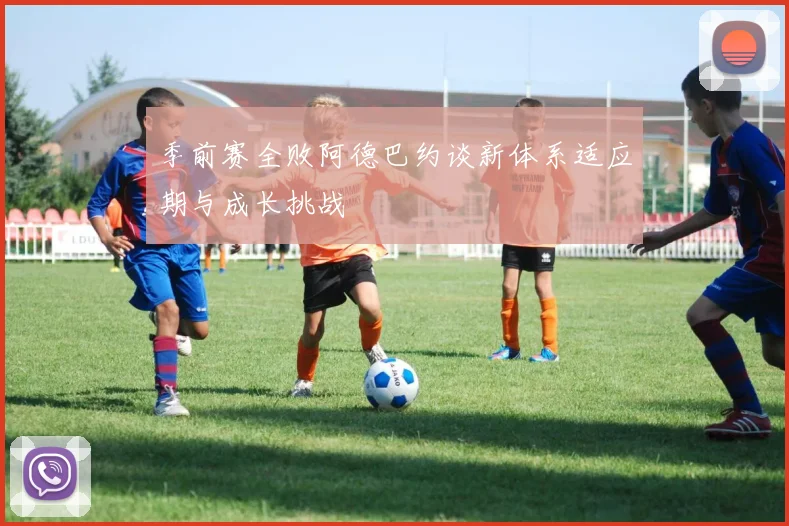 季前赛全败阿德巴约谈新体系适应期与成长挑战