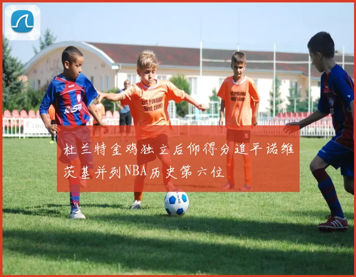 杜兰特金鸡独立后仰得分追平诺维茨基并列NBA历史第六位