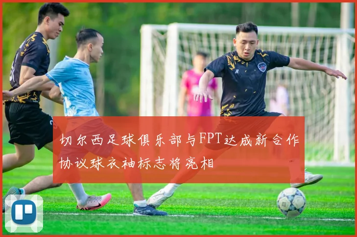 切尔西足球俱乐部与FPT达成新合作协议球衣袖标志将亮相