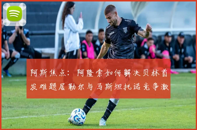 阿斯焦点：阿隆索如何解决贝林首发难题居勒尔与马斯坦托诺竞争激烈