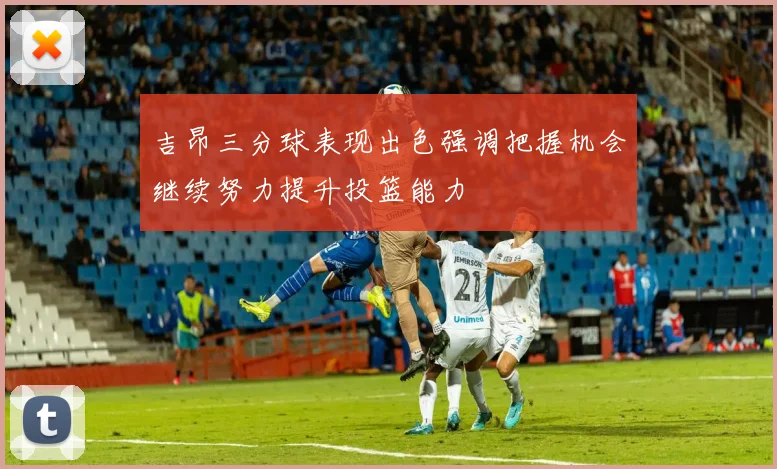 吉昂三分球表现出色强调把握机会继续努力提升投篮能力
