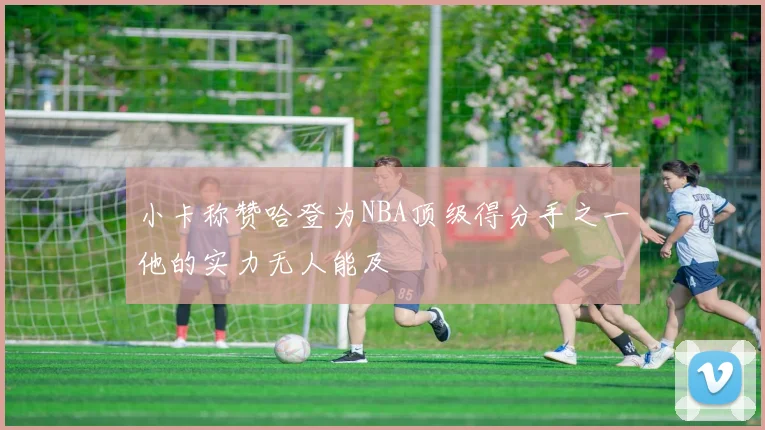 小卡称赞哈登为NBA顶级得分手之一他的实力无人能及