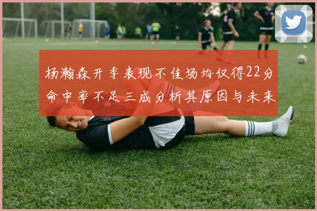 杨瀚森开季表现不佳场均仅得22分命中率不足三成分析其原因与未来发展潜力